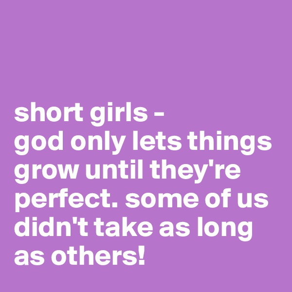 


short girls -
god only lets things grow until they're perfect. some of us didn't take as long as others!