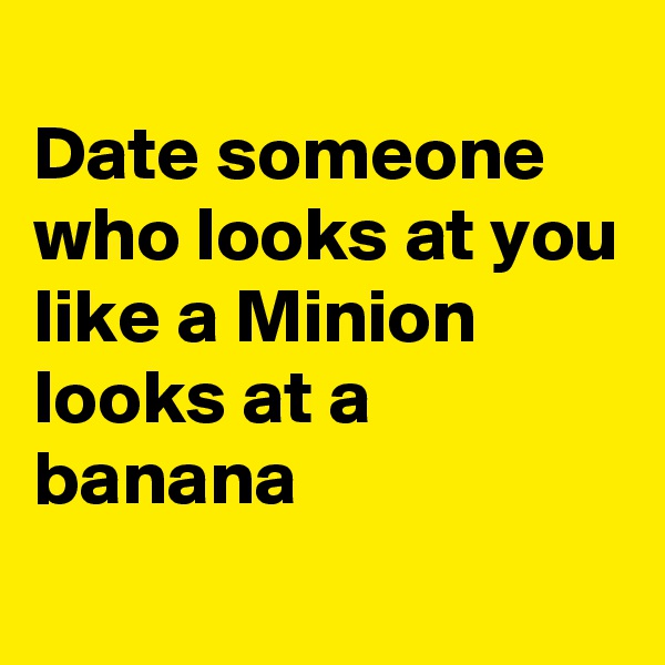
Date someone who looks at you
like a Minion looks at a banana

