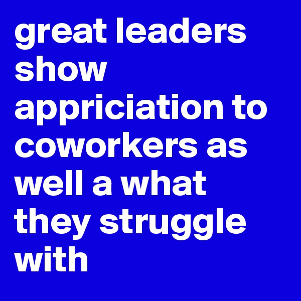 great leaders show appriciation to coworkers as well a what  they struggle with 