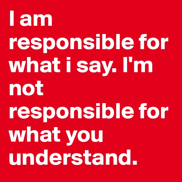 I am responsible for what i say. I'm not responsible for what you understand. 
