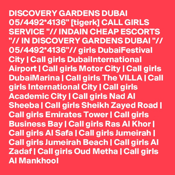 DISCOVERY GARDENS DUBAI 05/4492*4136" [tigerk] CALL GIRLS SERVICE "// INDAIN CHEAP ESCORTS "// IN DISCOVERY GARDENS DUBAI "// 05/4492*4136"// girls DubaiFestival City | Call girls DubaiInternational Airport | Call girls Motor City | Call girls DubaiMarina | Call girls The VILLA | Call girls International City | Call girls Academic City | Call girls Nad Al Sheeba | Call girls Sheikh Zayed Road | Call girls Emirates Tower | Call girls Business Bay | Call girls Ras Al Khor | Call girls Al Safa | Call girls Jumeirah | Call girls Jumeirah Beach | Call girls Al Zadaf | Call girls Oud Metha | Call girls Al Mankhool 