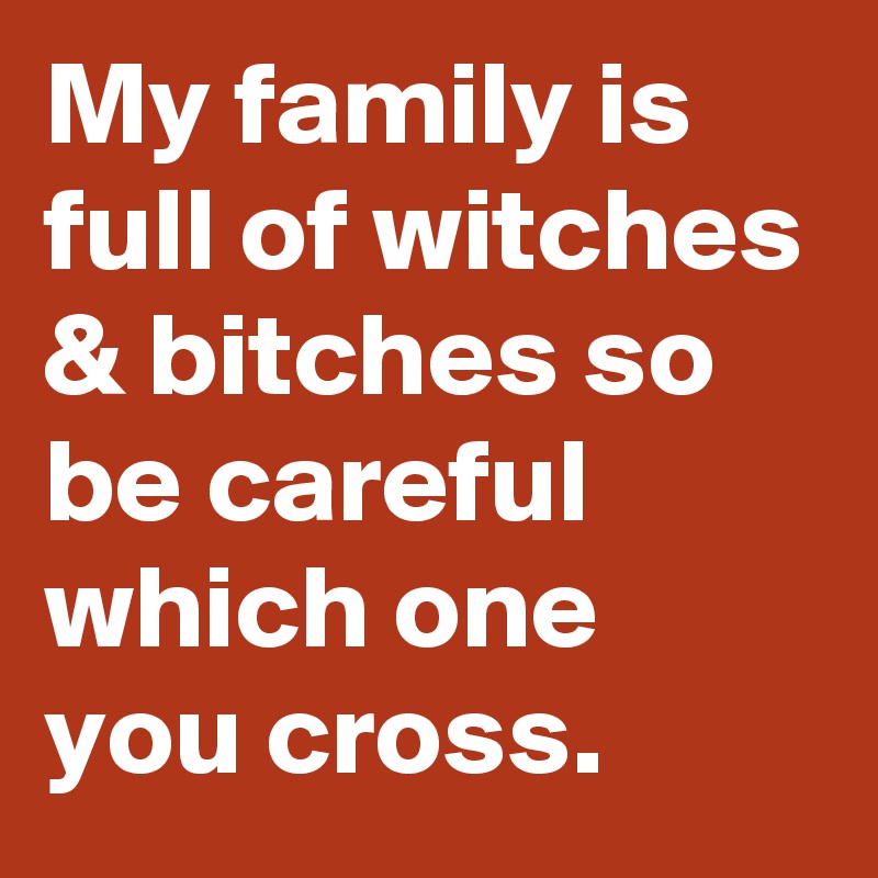 My family is full of witches & bitches so be careful which one you cross.
