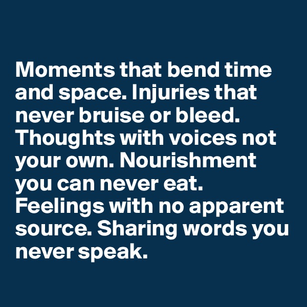 

Moments that bend time and space. Injuries that never bruise or bleed. Thoughts with voices not your own. Nourishment you can never eat. Feelings with no apparent source. Sharing words you never speak. 
