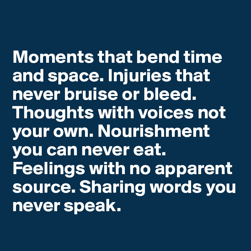 

Moments that bend time and space. Injuries that never bruise or bleed. Thoughts with voices not your own. Nourishment you can never eat. Feelings with no apparent source. Sharing words you never speak. 
