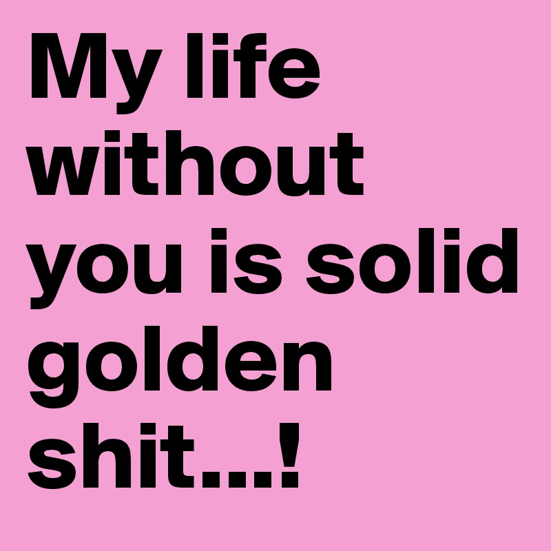 My life without you is solid golden 
shit...!