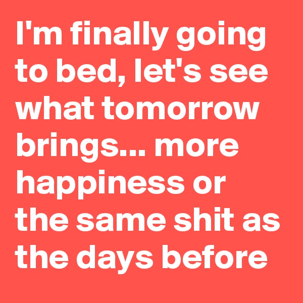 I'm finally going to bed, let's see what tomorrow brings... more happiness or the same shit as the days before