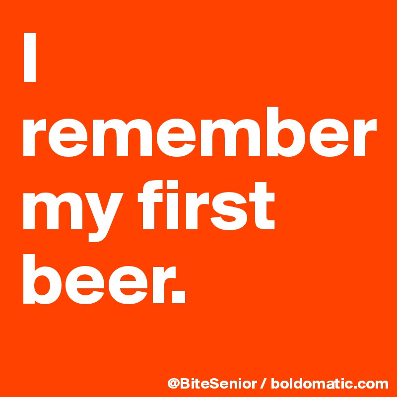 I remember 
my first beer.