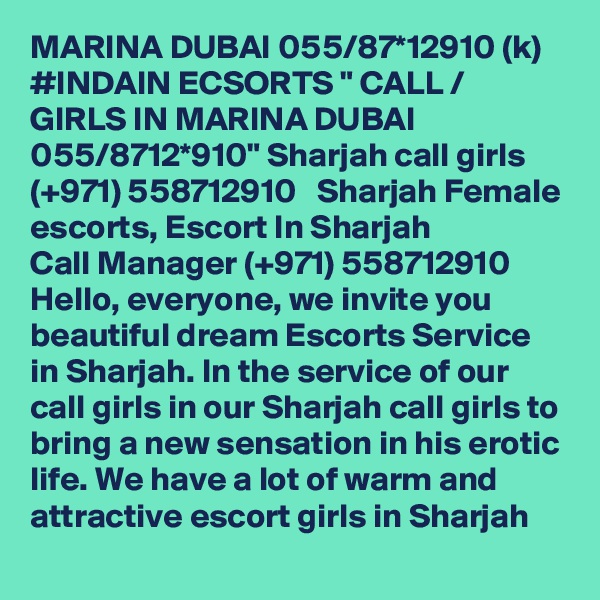 MARINA DUBAI 055/87*12910 (k) #INDAIN ECSORTS " CALL / GIRLS IN MARINA DUBAI 055/8712*910" Sharjah call girls  (+971) 558712910   Sharjah Female escorts, Escort In Sharjah
Call Manager (+971) 558712910  Hello, everyone, we invite you beautiful dream Escorts Service in Sharjah. In the service of our call girls in our Sharjah call girls to bring a new sensation in his erotic life. We have a lot of warm and attractive escort girls in Sharjah