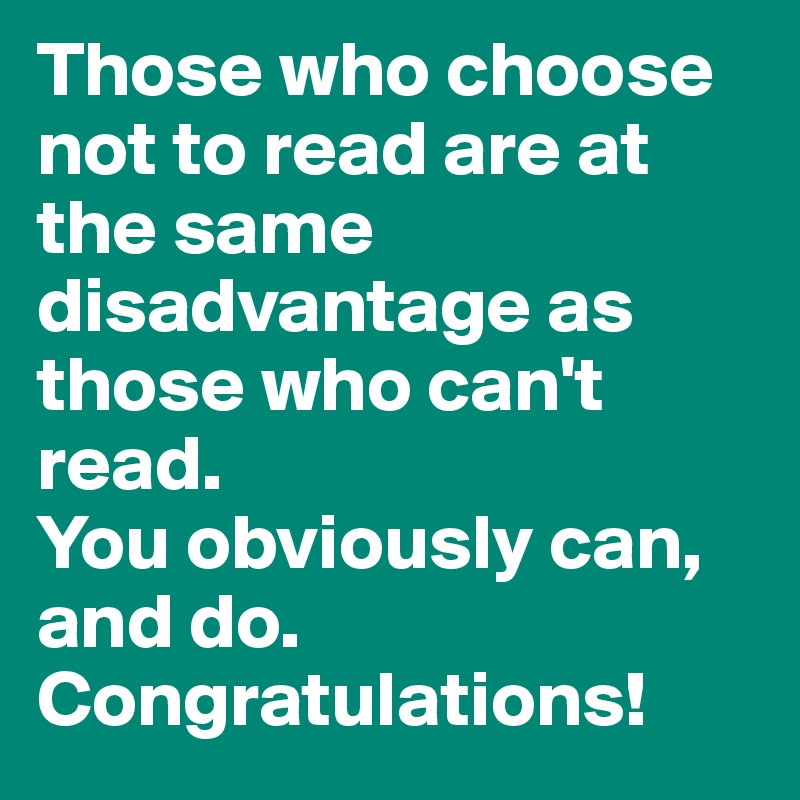 Those who choose not to read are at the same disadvantage as those who can't read. 
You obviously can, and do. Congratulations! 