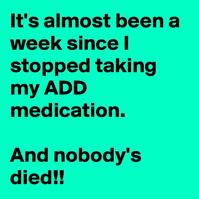 It's almost been a  week since I stopped taking my ADD medication. 

And nobody's died!!