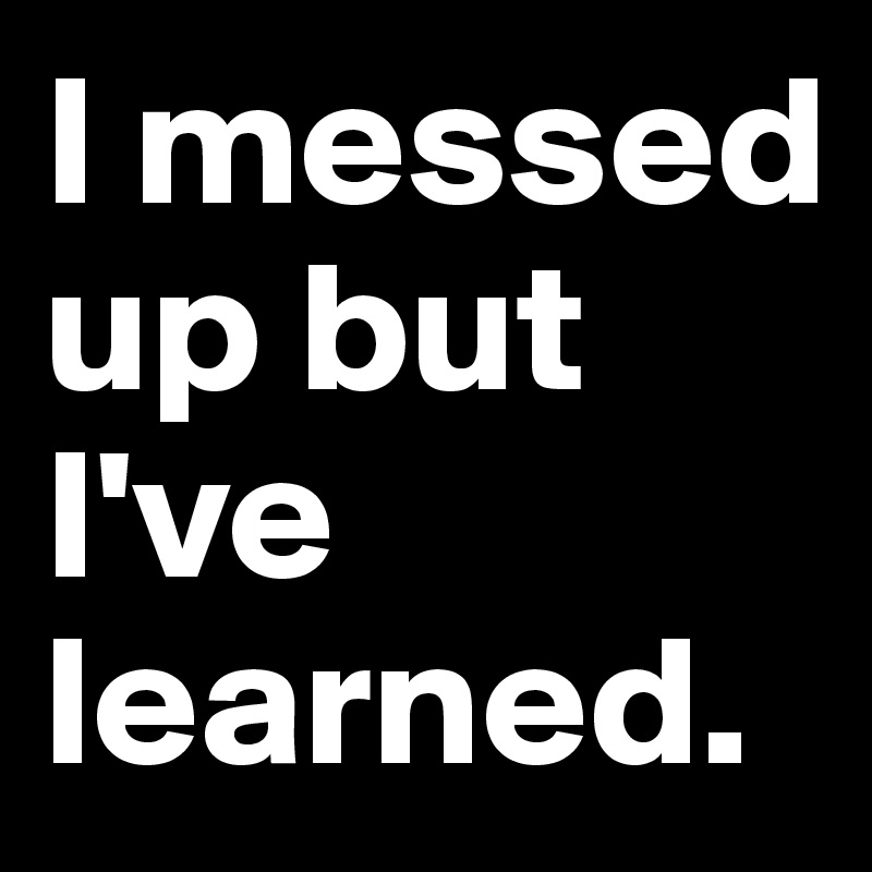 I messed up but I've learned.