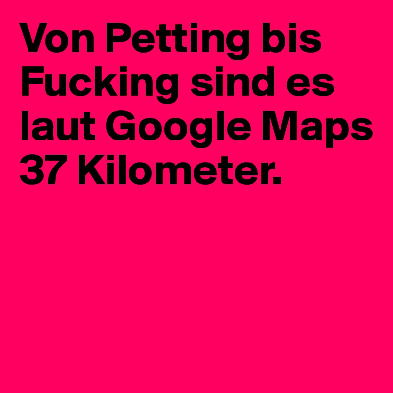 Von Petting bis Fucking sind es laut Google Maps 37 Kilometer.


