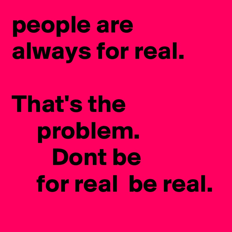 people are always for real.                                            That's the                        problem.                        Dont be                    for real  be real.            