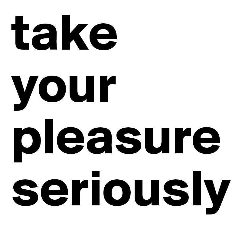 take your pleasure seriously
