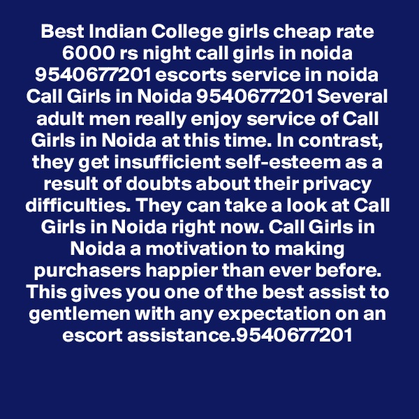 Best Indian College girls cheap rate 6000 rs night call girls in noida 9540677201 escorts service in noida
Call Girls in Noida 9540677201 Several adult men really enjoy service of Call Girls in Noida at this time. In contrast, they get insufficient self-esteem as a result of doubts about their privacy difficulties. They can take a look at Call Girls in Noida right now. Call Girls in Noida a motivation to making purchasers happier than ever before. This gives you one of the best assist to gentlemen with any expectation on an escort assistance.9540677201
