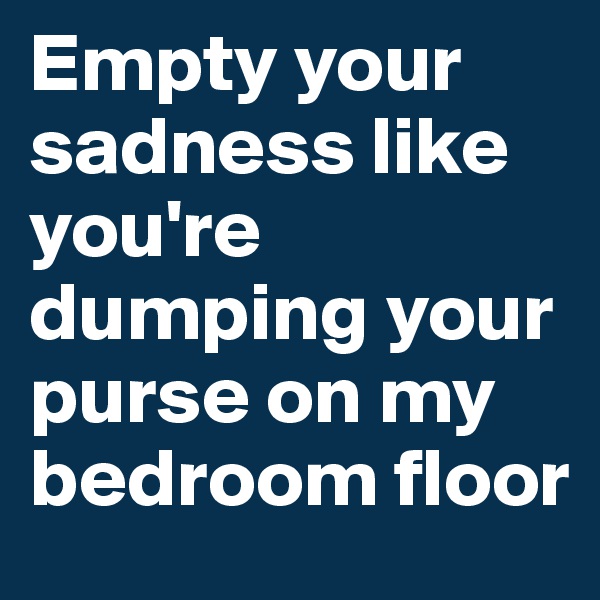 Empty your sadness like you're dumping your purse on my bedroom floor