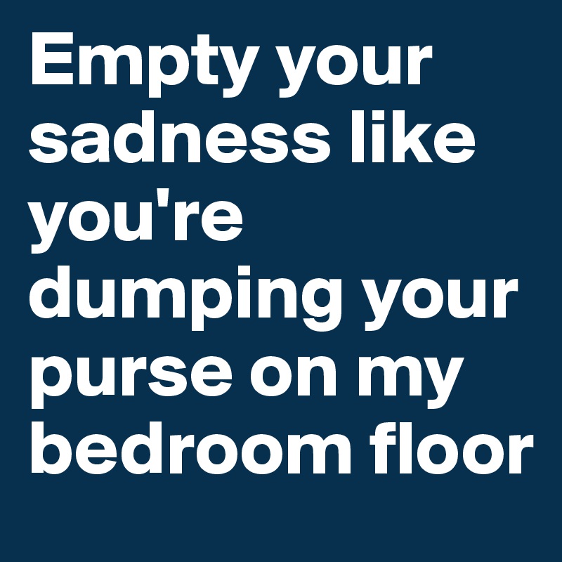Empty your sadness like you're dumping your purse on my bedroom floor