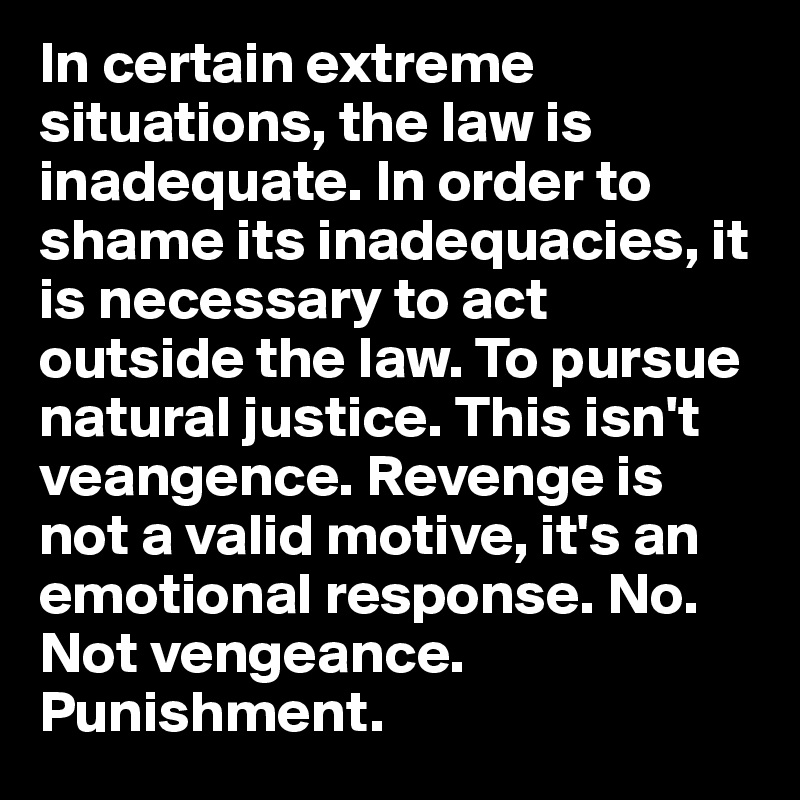 In certain extreme situations, the law is inadequate. In order to shame its inadequacies, it is necessary to act outside the law. To pursue natural justice. This isn't veangence. Revenge is not a valid motive, it's an emotional response. No. Not vengeance. Punishment.