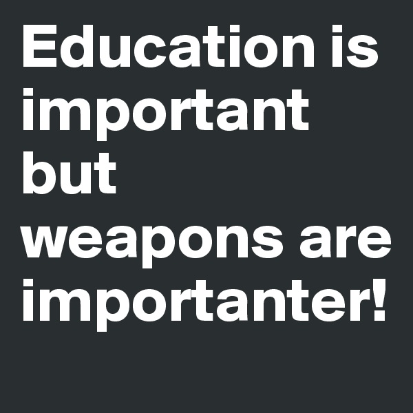 Education is important but weapons are importanter!
