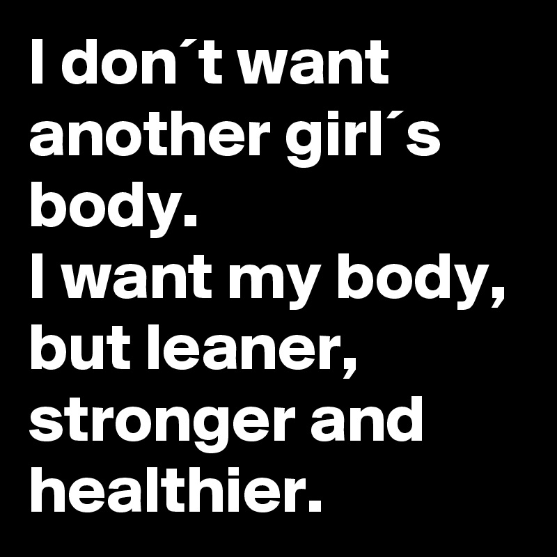 I don´t want another girl´s body.
I want my body, but leaner, stronger and healthier.