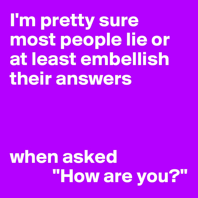 I'm pretty sure most people lie or at least embellish their answers



when asked
           "How are you?"