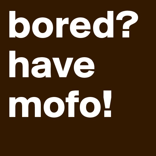 bored? have mofo!