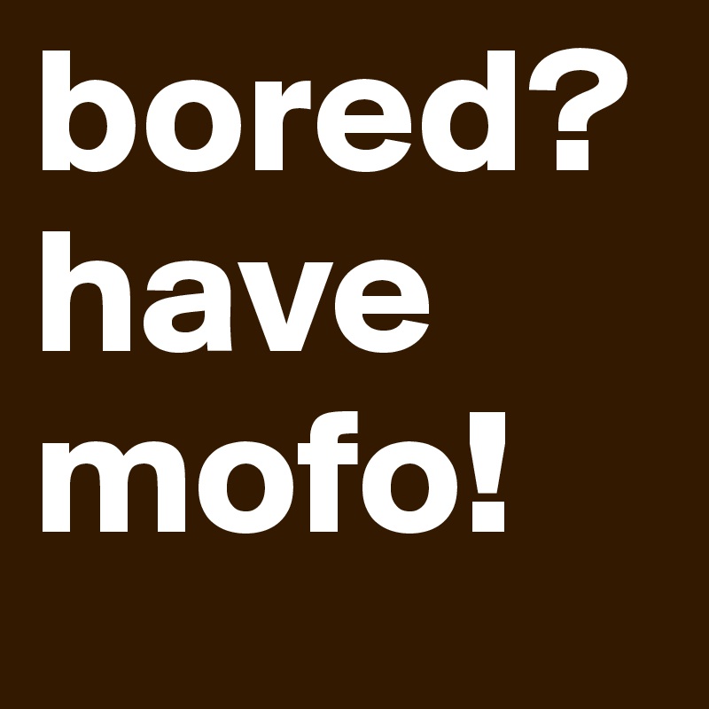 bored? have mofo!