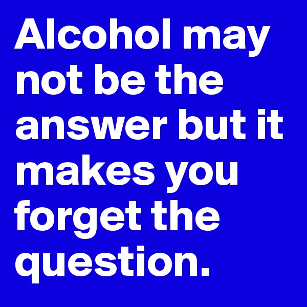 Alcohol may not be the answer but it makes you forget the question.