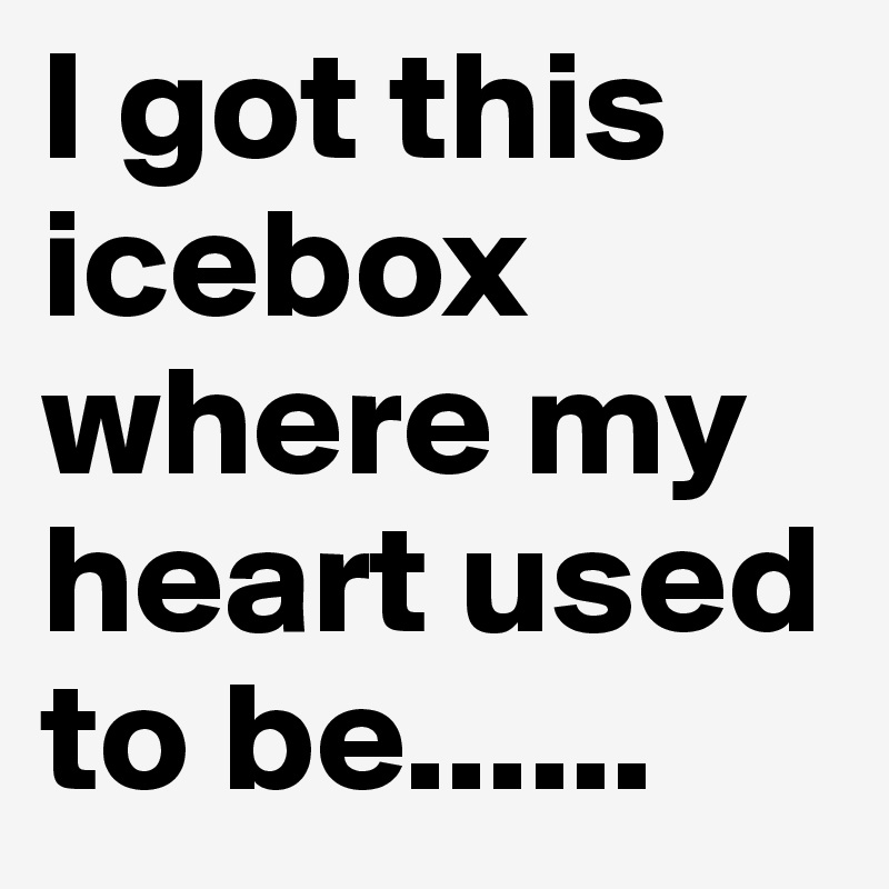 I got this icebox where my heart used to be......