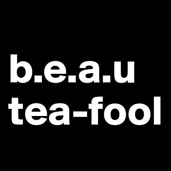 
b.e.a.u
tea-fool