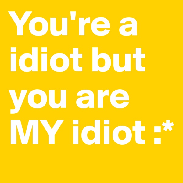 You're a idiot but you are MY idiot :*