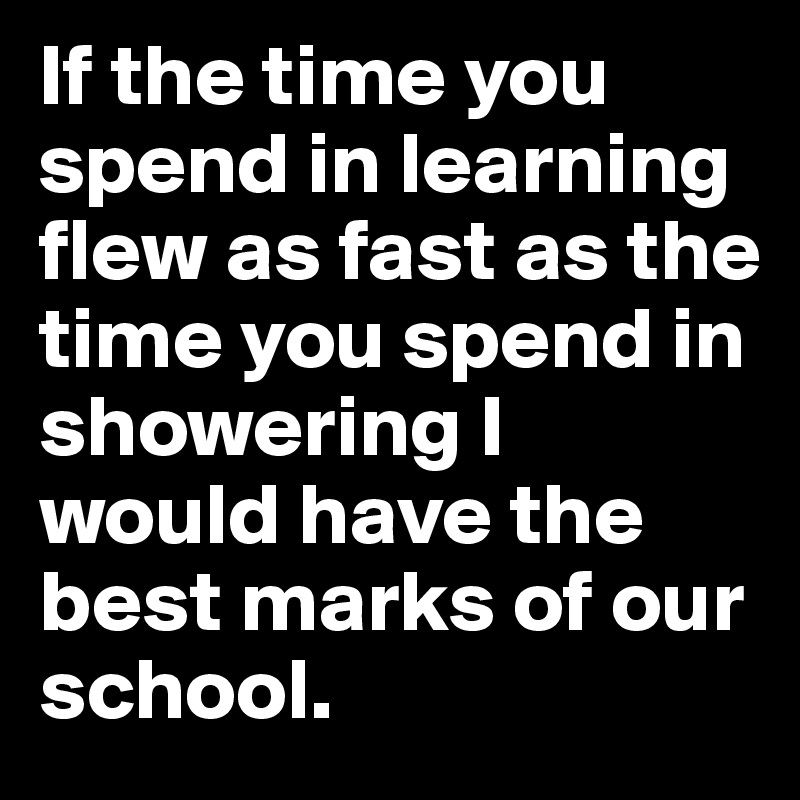 If the time you spend in learning flew as fast as the time you spend in showering I would have the best marks of our school.