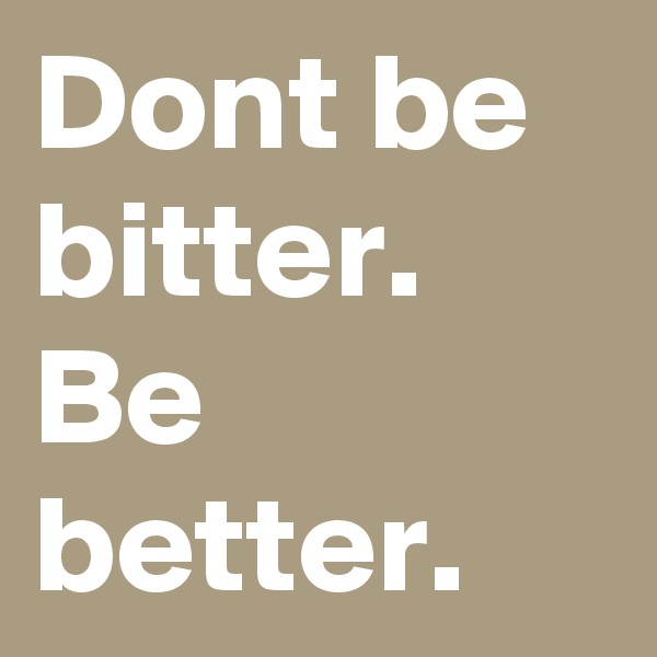 Dont be bitter. Be better.