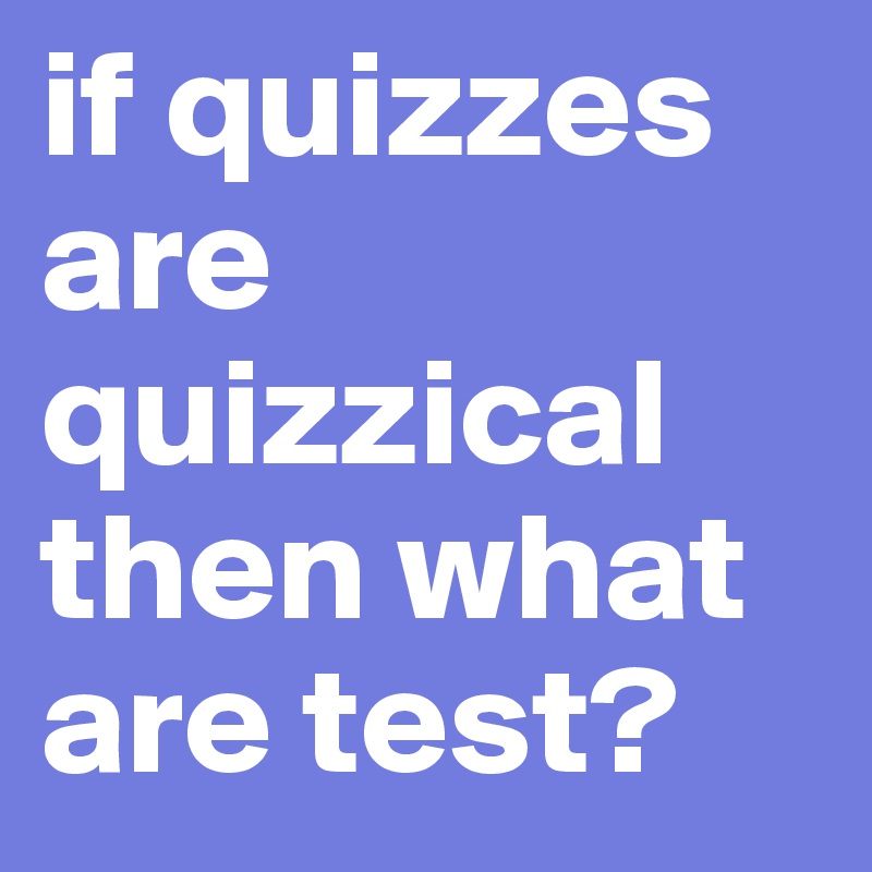 if quizzes are quizzical then what are test?
