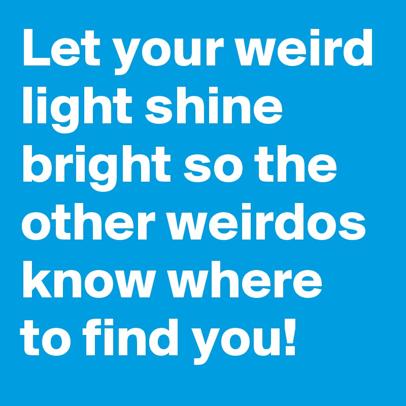 Let your weird light shine bright so the other weirdos know where to find you!