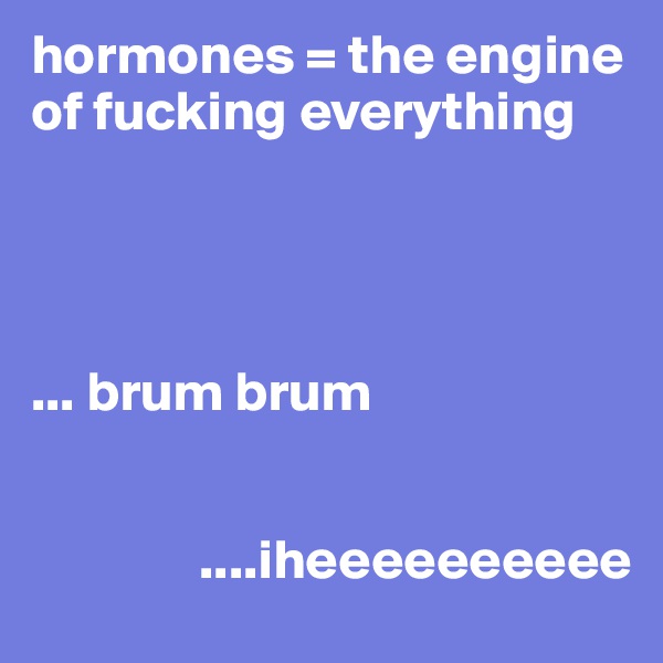 hormones = the engine of fucking everything




... brum brum


               ....iheeeeeeeeee