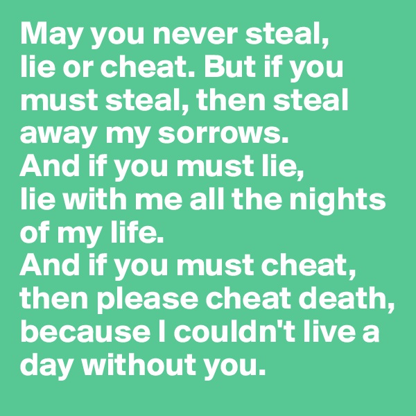 May you never steal, 
lie or cheat. But if you must steal, then steal away my sorrows. 
And if you must lie, 
lie with me all the nights of my life. 
And if you must cheat, then please cheat death, because I couldn't live a day without you.