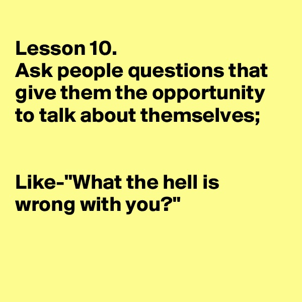 
Lesson 10.
Ask people questions that give them the opportunity to talk about themselves;


Like-"What the hell is wrong with you?"


