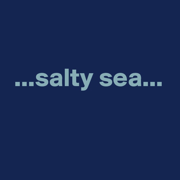 

 ...salty sea...


