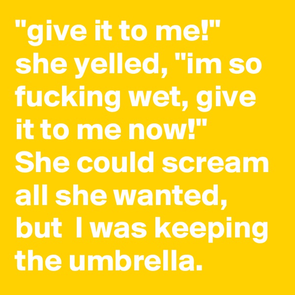 "give it to me!" she yelled, "im so fucking wet, give it to me now!"
She could scream all she wanted, but  I was keeping the umbrella.