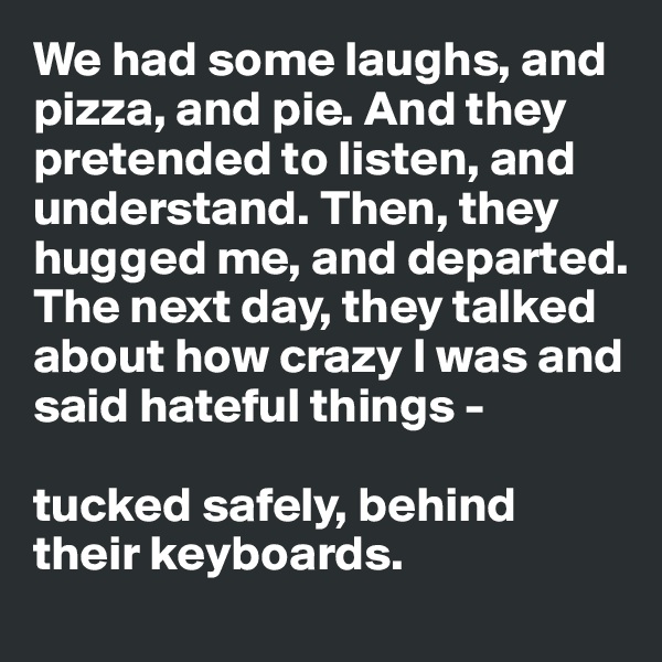 We had some laughs, and pizza, and pie. And they pretended to listen, and understand. Then, they hugged me, and departed. The next day, they talked about how crazy I was and said hateful things - 

tucked safely, behind their keyboards.
