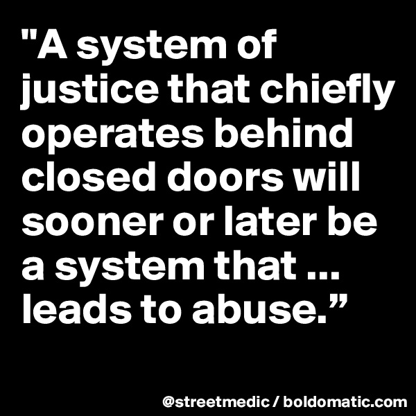 "A system of justice that chiefly operates behind closed doors will sooner or later be a system that ... leads to abuse.”
