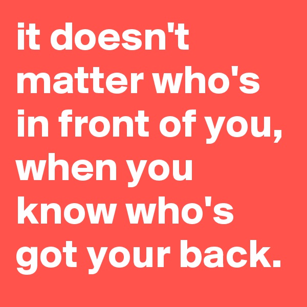 it doesn't matter who's in front of you, when you know who's got your back.