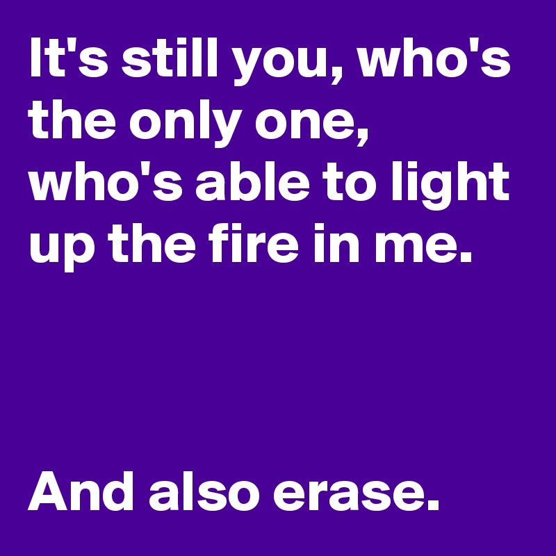 It's still you, who's the only one, who's able to light up the fire in me.



And also erase.