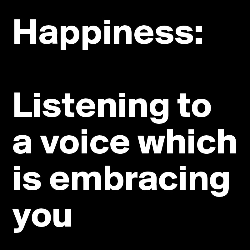 Happiness:

Listening to a voice which is embracing you