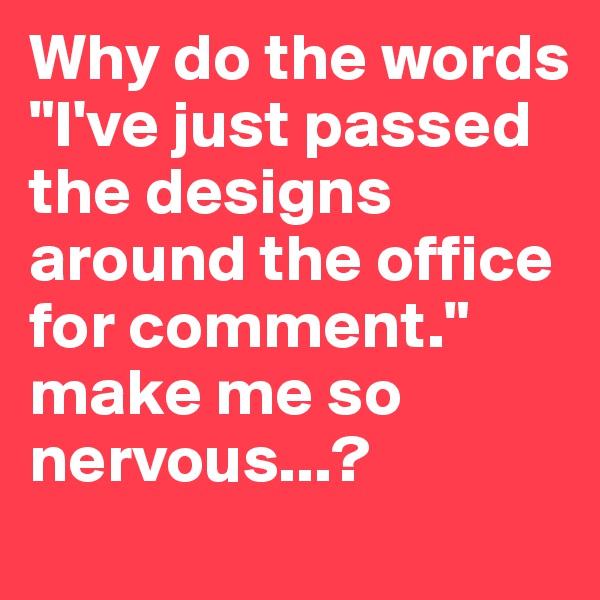 Why do the words "I've just passed the designs around the office for comment." make me so nervous...?
