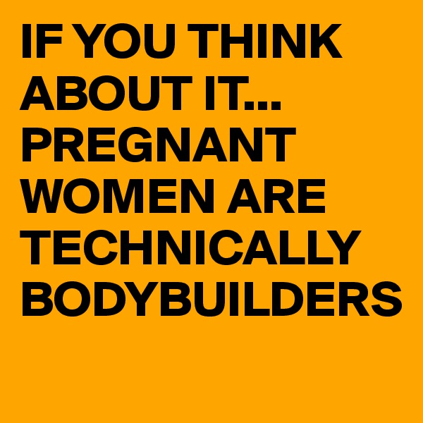 IF YOU THINK ABOUT IT...
PREGNANT
WOMEN ARE TECHNICALLY
BODYBUILDERS
