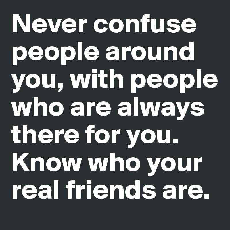 Never confuse people around you, with people who are always there for you. Know who your real friends are.