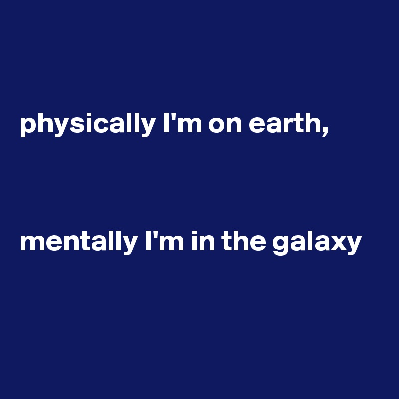 


physically I'm on earth, 



mentally I'm in the galaxy



