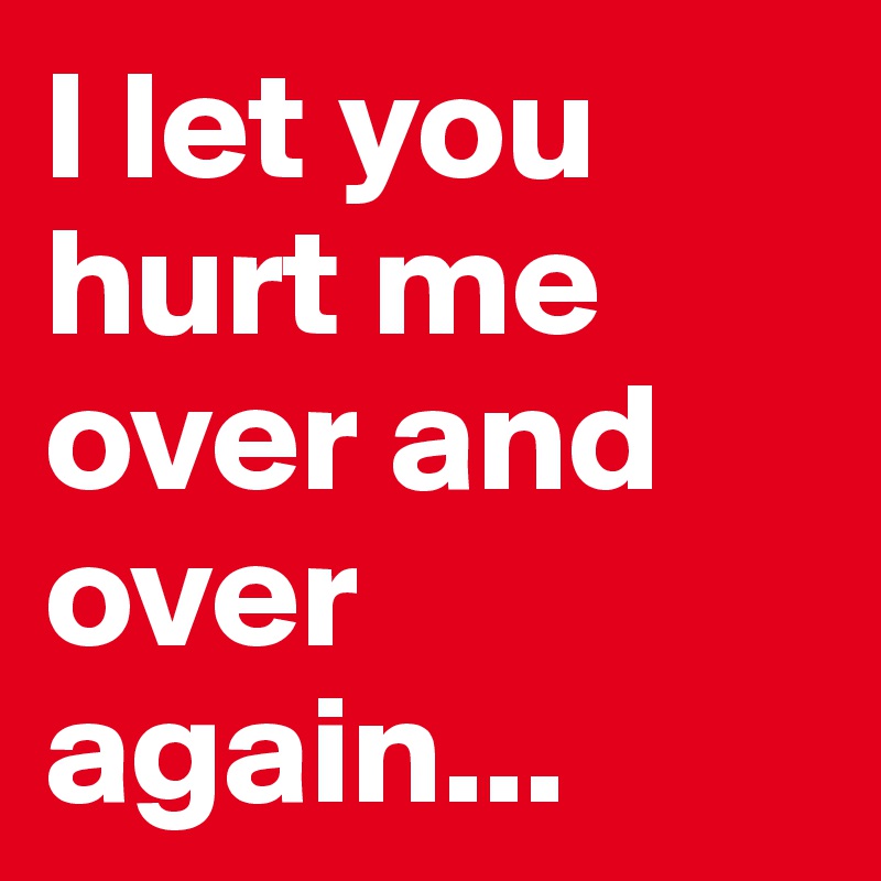 I let you hurt me over and over again...